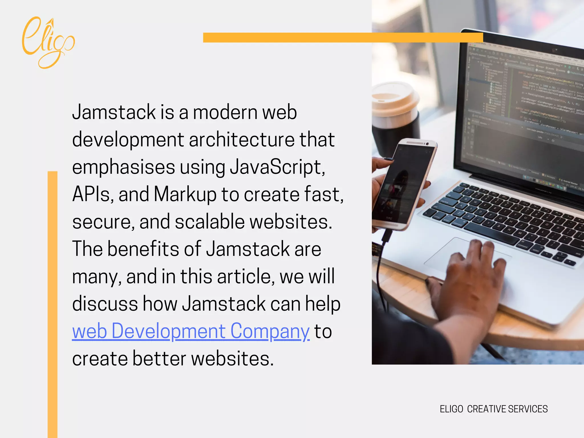 ELIGO CREATIVE SERVICES
Jamstack is a modern web
development architecture that
emphasises using JavaScript,
APIs, and Markup to create fast,
secure, and scalable websites.
The benefits of Jamstack are
many, and in this article, we will
discuss how Jamstack can help
web Development Company to
create better websites.
 