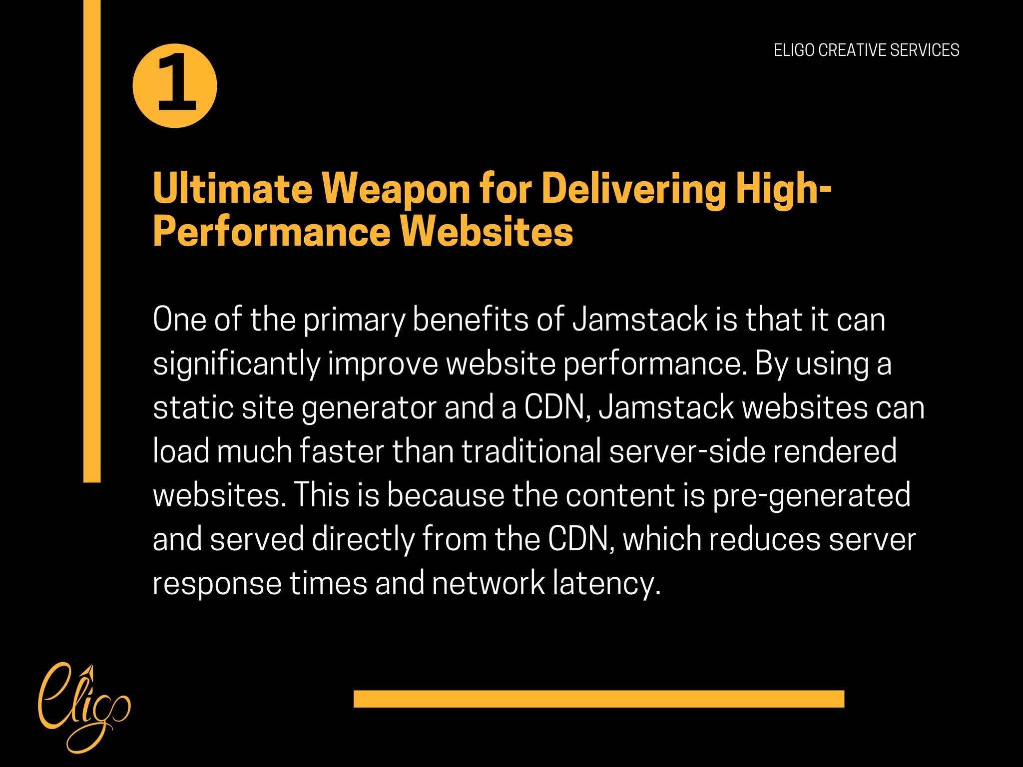 Ultimate Weapon for Delivering High-
Performance Websites
One of the primary benefits of Jamstack is that it can
significantly improve website performance. By using a
static site generator and a CDN, Jamstack websites can
load much faster than traditional server-side rendered
websites. This is because the content is pre-generated
and served directly from the CDN, which reduces server
response times and network latency.
ELIGO CREATIVE SERVICES
1
 
