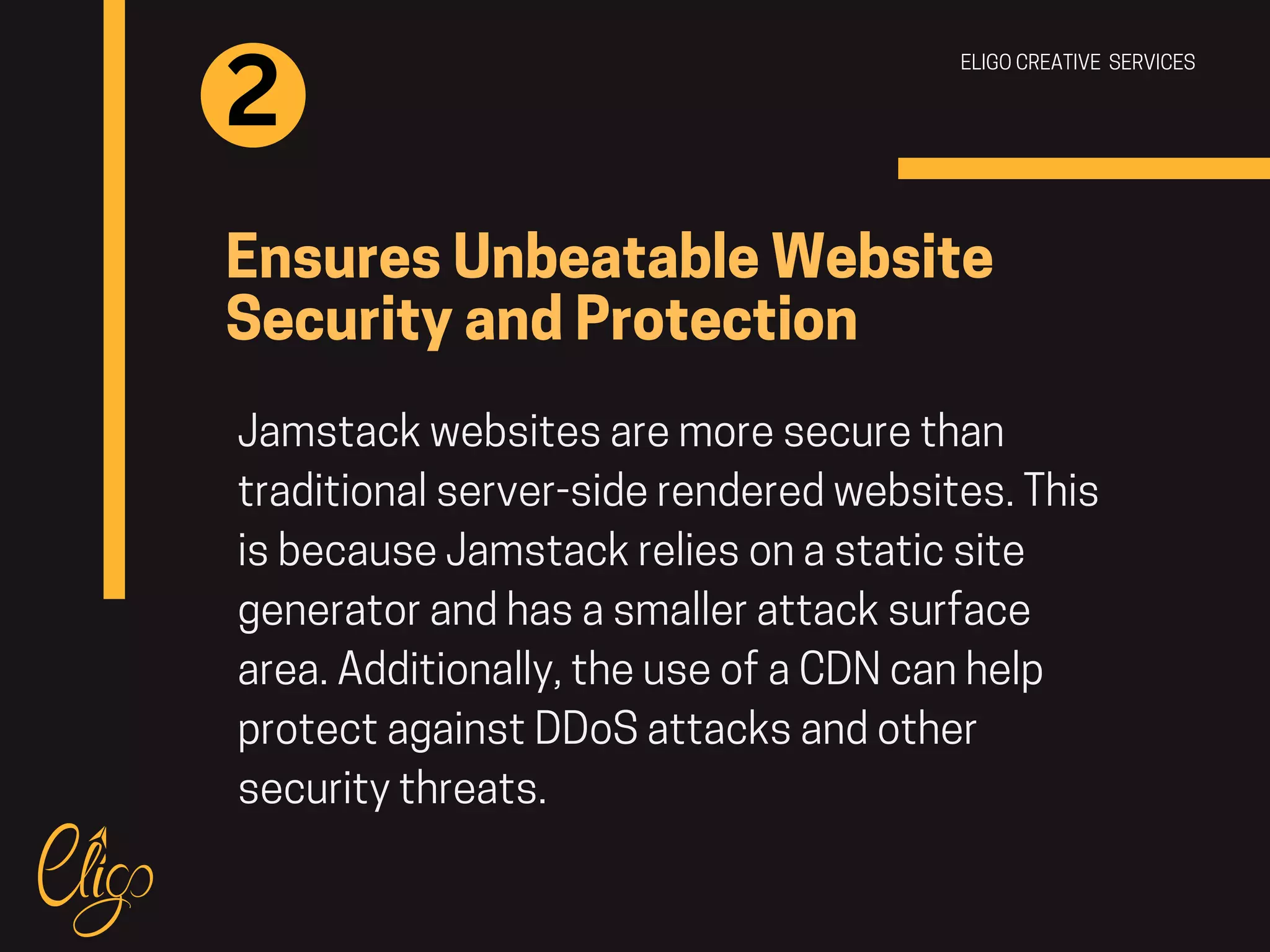 ELIGO CREATIVE SERVICES
Ensures Unbeatable Website
Security and Protection
Jamstack websites are more secure than
traditional server-side rendered websites. This
is because Jamstack relies on a static site
generator and has a smaller attack surface
area. Additionally, the use of a CDN can help
protect against DDoS attacks and other
security threats.
2
 