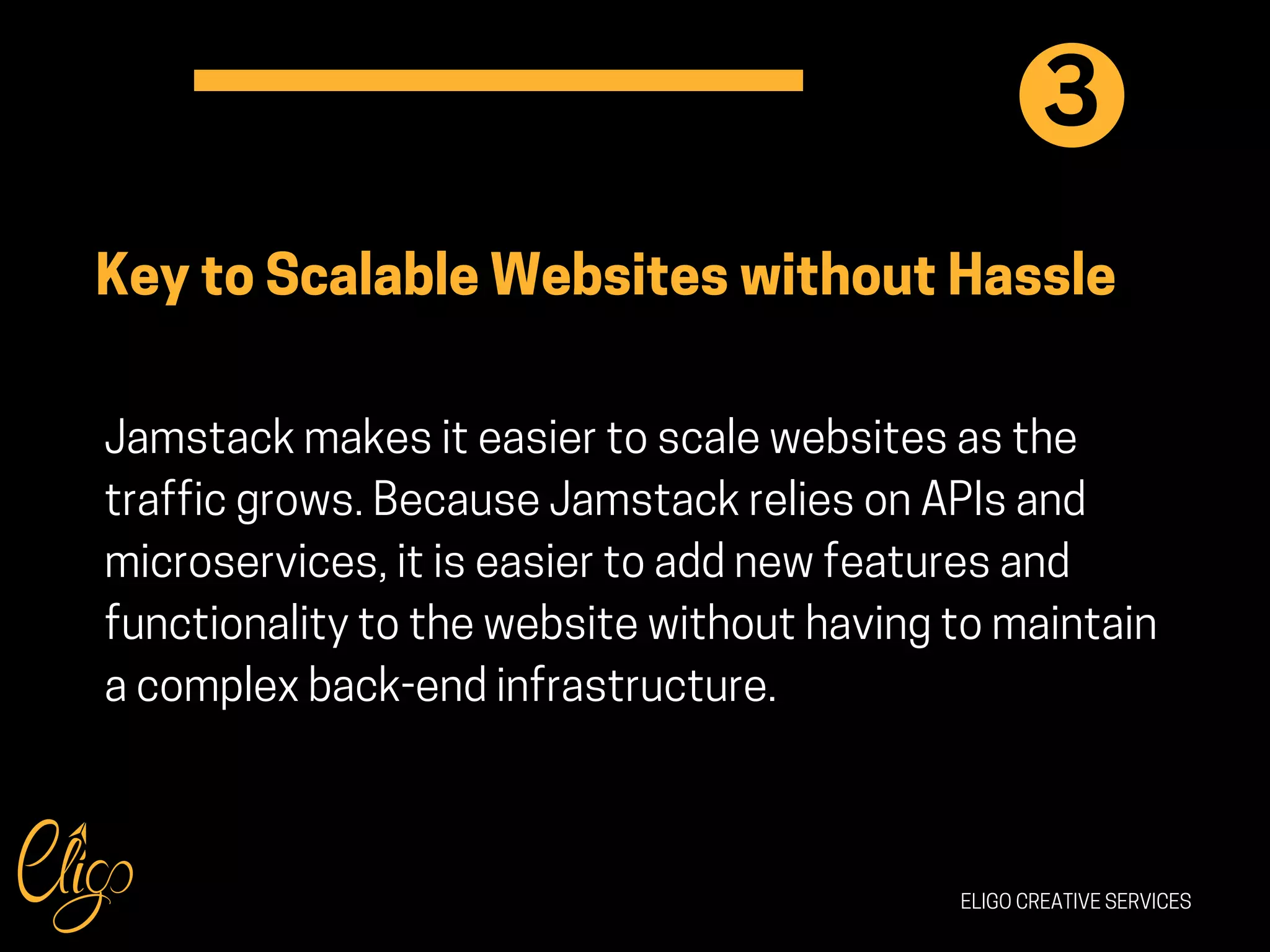 ELIGO CREATIVE SERVICES
Key to Scalable Websites without Hassle
Jamstack makes it easier to scale websites as the
traffic grows. Because Jamstack relies on APIs and
microservices, it is easier to add new features and
functionality to the website without having to maintain
a complex back-end infrastructure.
3
 