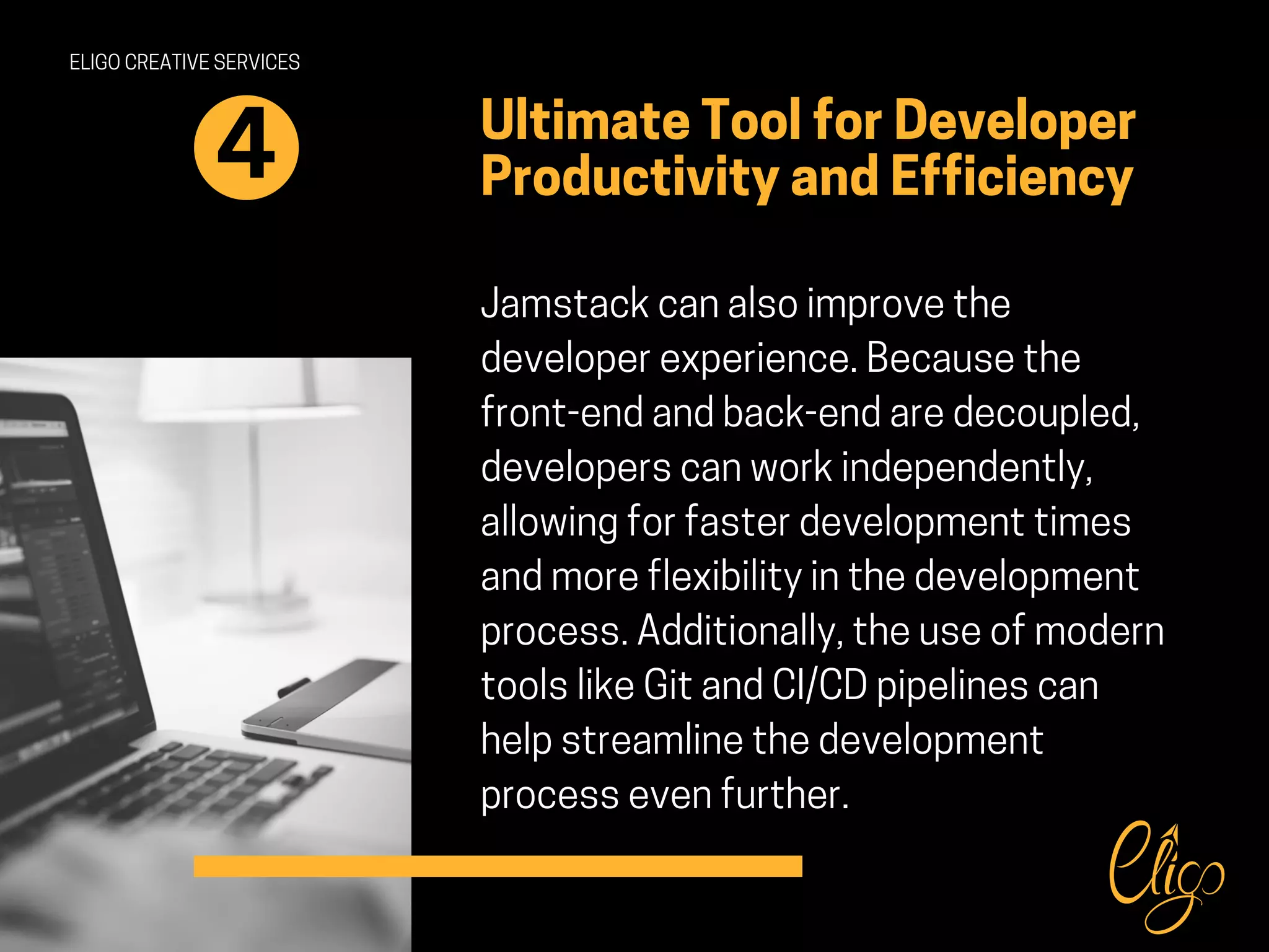 ELIGO CREATIVE SERVICES
Ultimate Tool for Developer
Productivity and Efficiency
Jamstack can also improve the
developer experience. Because the
front-end and back-end are decoupled,
developers can work independently,
allowing for faster development times
and more flexibility in the development
process. Additionally, the use of modern
tools like Git and CI/CD pipelines can
help streamline the development
process even further.
4
 