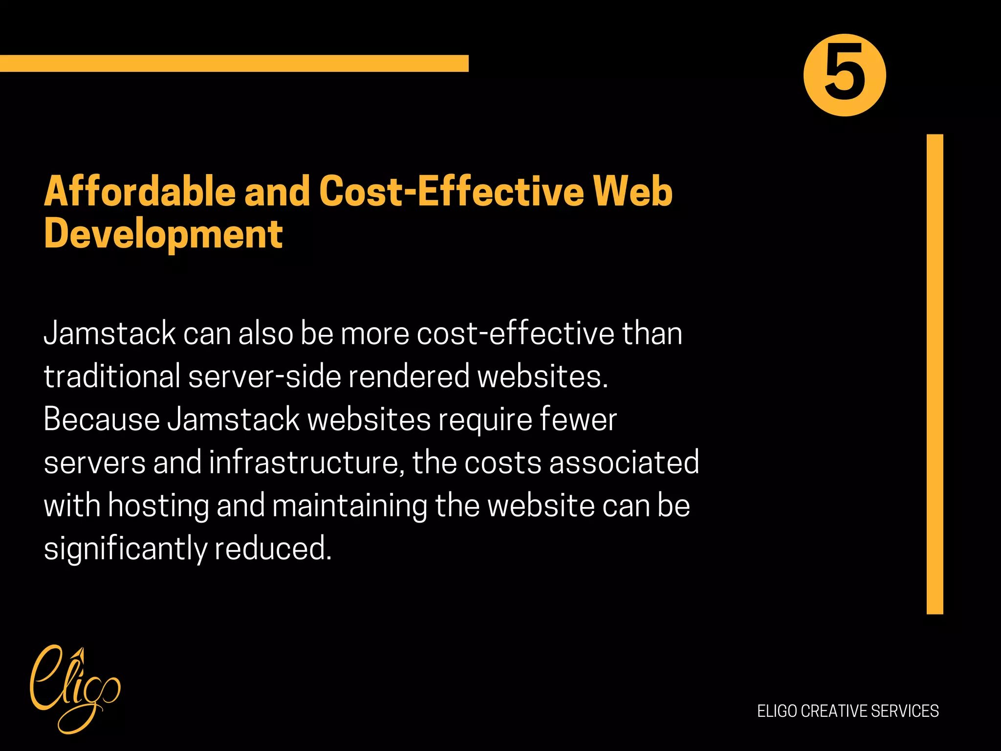 ELIGO CREATIVE SERVICES
Affordable and Cost-Effective Web
Development
Jamstack can also be more cost-effective than
traditional server-side rendered websites.
Because Jamstack websites require fewer
servers and infrastructure, the costs associated
with hosting and maintaining the website can be
significantly reduced.
5
 