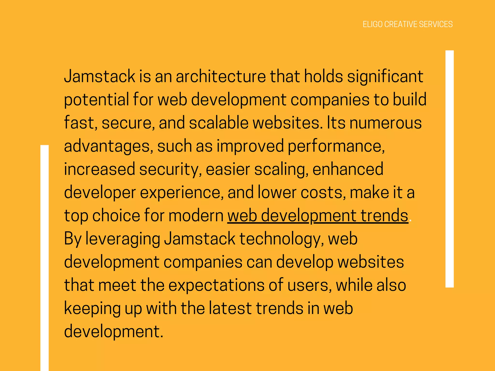 ELIGO CREATIVE SERVICES
Jamstack is an architecture that holds significant
potential for web development companies to build
fast, secure, and scalable websites. Its numerous
advantages, such as improved performance,
increased security, easier scaling, enhanced
developer experience, and lower costs, make it a
top choice for modern web development trends.
By leveraging Jamstack technology, web
development companies can develop websites
that meet the expectations of users, while also
keeping up with the latest trends in web
development.
 
