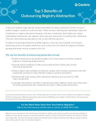 Q-Centrix provides abstraction services from certified registrars for national, state and local registries and programs, including
NCDR (Cardiovascular), NSQIP (Surgical Quality Improvement), PQRS (Physician Quality) NHSN (Infection Prevention) and
the Vermont Oxford Network (neonatal).
Do You Want More Value from Your Patient Registries?
Talk to Us. Visit www.q-centrix.com or call us at (603) 294-1145.
Registries are an investment in the infrastructure of healthcare delivery and require innovative and visionary leadership to
support the vital role that they play in improving healthcare quality. Q-Centrix provides the support you need to maximize
your registry ROI. We have the industry’s largest and broadest team of registry specialists who help our partner hospitals
ensure data quality for more than (number) registries.
Top 5 Benefits of
Outsourcing Registry Abstraction
In the past, hospitals might typically assign responsibility for registry abstraction to their nurses or
quality managers, usually on a part-time basis. Today, however, attaining and maintaining a high level
of proficiency in registry abstraction demands a full-time commitment. Each registry has unique
credentialing requirements, and registrars often must pass annual tests to maintain their certification.
They also need continuing education to stay current with best practices.
To address the growing demand for qualified registrars, more and more hospitals are turning to
outsourcing services for registry abstraction such as those from Q-Centrix, the largest and fastest
growing abstraction services company in the U.S.
The top five benefits of outsourcing abstraction include:
	 • Enable hospital nurses and quality managers to be more useful on the floor caring for
patients or monitoring quality practices
	 • Increase clinical confidence in data accuracy derived from a third-party, neutral
abstracting organization
	 • Reduce registry data variability and improves quality, which increases practitioner and staff
productivity and leads to more effective changes in protocol and policies
	 • Eliminate staff multi-tasking, which undermines efficiency and can result in a 40%
drop in productivity
	 • Leverages the expertise and skills of experienced medical registrars at the top of their game —
Q-Centrix professionals have completed more than 5 million quality abstractions
 