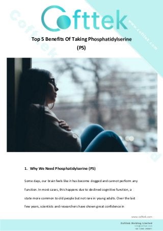 Top 5 Benefits Of Taking Phosphatidylserine
(PS)
1. Why We Need Phosphatidylserine (PS)
Some days, our brain feels like it has become clogged and cannot perform any
function. In most cases, this happens due to declined cognitive function, a
state more common to old people but not rare in young adults. Over the last
few years, scientists and researchers have shown great confidence in
www.cofttek.com
 