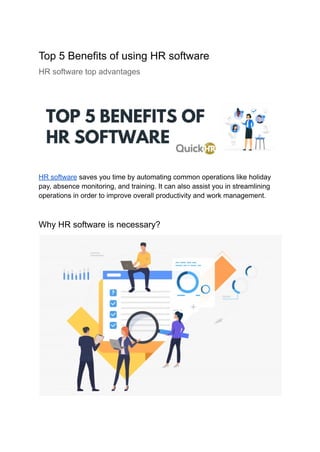 Top 5 Benefits of using HR software
HR software top advantages
HR software saves you time by automating common operations like holiday
pay, absence monitoring, and training. It can also assist you in streamlining
operations in order to improve overall productivity and work management.
Why HR software is necessary?
 