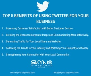 TOP 5 BENEFITS OF USING TWITTER FOR YOUR
BUSINESS
1. Increasing Customer Satisfaction with Better Customer Service.
2. Breaking the Distanced Corporate Image and Communicating More Effectively.
3. Generating Traffic for Your Local Store and Website.
4. Following the Trends in Your Industry and Watching Your Competitors Closely.
5. Strengthening Your Connection with Your Local Community.
www.skymo­digiworld.com                                 info@skymo­digiworld.com
 