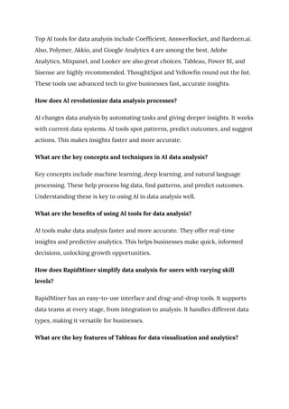 Top AI tools for data analysis include Coefficient, AnswerRocket, and Bardeen.ai.
Also, Polymer, Akkio, and Google Analytics 4 are among the best. Adobe
Analytics, Mixpanel, and Looker are also great choices. Tableau, Power BI, and
Sisense are highly recommended. ThoughtSpot and Yellowfin round out the list.
These tools use advanced tech to give businesses fast, accurate insights.
How does AI revolutionize data analysis processes?
AI changes data analysis by automating tasks and giving deeper insights. It works
with current data systems. AI tools spot patterns, predict outcomes, and suggest
actions. This makes insights faster and more accurate.
What are the key concepts and techniques in AI data analysis?
Key concepts include machine learning, deep learning, and natural language
processing. These help process big data, find patterns, and predict outcomes.
Understanding these is key to using AI in data analysis well.
What are the benefits of using AI tools for data analysis?
AI tools make data analysis faster and more accurate. They offer real-time
insights and predictive analytics. This helps businesses make quick, informed
decisions, unlocking growth opportunities.
How does RapidMiner simplify data analysis for users with varying skill
levels?
RapidMiner has an easy-to-use interface and drag-and-drop tools. It supports
data teams at every stage, from integration to analysis. It handles different data
types, making it versatile for businesses.
What are the key features of Tableau for data visualization and analytics?
 