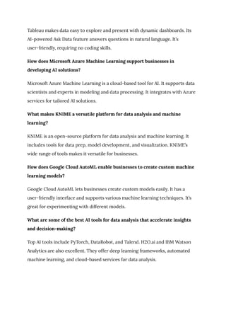 Tableau makes data easy to explore and present with dynamic dashboards. Its
AI-powered Ask Data feature answers questions in natural language. It’s
user-friendly, requiring no coding skills.
How does Microsoft Azure Machine Learning support businesses in
developing AI solutions?
Microsoft Azure Machine Learning is a cloud-based tool for AI. It supports data
scientists and experts in modeling and data processing. It integrates with Azure
services for tailored AI solutions.
What makes KNIME a versatile platform for data analysis and machine
learning?
KNIME is an open-source platform for data analysis and machine learning. It
includes tools for data prep, model development, and visualization. KNIME’s
wide range of tools makes it versatile for businesses.
How does Google Cloud AutoML enable businesses to create custom machine
learning models?
Google Cloud AutoML lets businesses create custom models easily. It has a
user-friendly interface and supports various machine learning techniques. It’s
great for experimenting with different models.
What are some of the best AI tools for data analysis that accelerate insights
and decision-making?
Top AI tools include PyTorch, DataRobot, and Talend. H2O.ai and IBM Watson
Analytics are also excellent. They offer deep learning frameworks, automated
machine learning, and cloud-based services for data analysis.
 