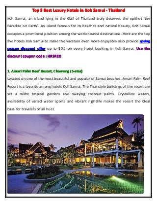 TopTopTopTop 5555 BestBestBestBest LuxuryLuxuryLuxuryLuxury HotelsHotelsHotelsHotels inininin KohKohKohKoh SamuiSamuiSamuiSamui ---- ThailandThailandThailandThailand
Koh Samui, an island lying in the Gulf of Thailand truly deserves the epithet 'the
Paradise on Earth'. An island famous for its beaches and natural beauty, Koh Samui
occupies a prominent position among the world tourist destinations. Here are the top
five hotels Koh Samui to make the vacation even more enjoyable also provide springspringspringspring
seasonseasonseasonseason discountdiscountdiscountdiscount offerofferofferoffer up to 50% on every hotel booking in Koh Samui. UseUseUseUse thethethethe
discountdiscountdiscountdiscount couponcouponcouponcoupon codecodecodecode :::: HR5REDHR5REDHR5REDHR5RED
1.1.1.1. AmariAmariAmariAmari PalmPalmPalmPalm ReefReefReefReef Resort,Resort,Resort,Resort, ChawengChawengChawengChaweng (5-star)(5-star)(5-star)(5-star)
Located on one of the most beautiful and popular of Samui beaches, Amari Palm Reef
Resort is a favorite among hotels Koh Samui. The Thai-style buildings of the resort are
set a midst tropical gardens and swaying coconut palms. Crystalline waters,
availability of varied water sports and vibrant nightlife makes the resort the ideal
base for travelers of all hues.
 