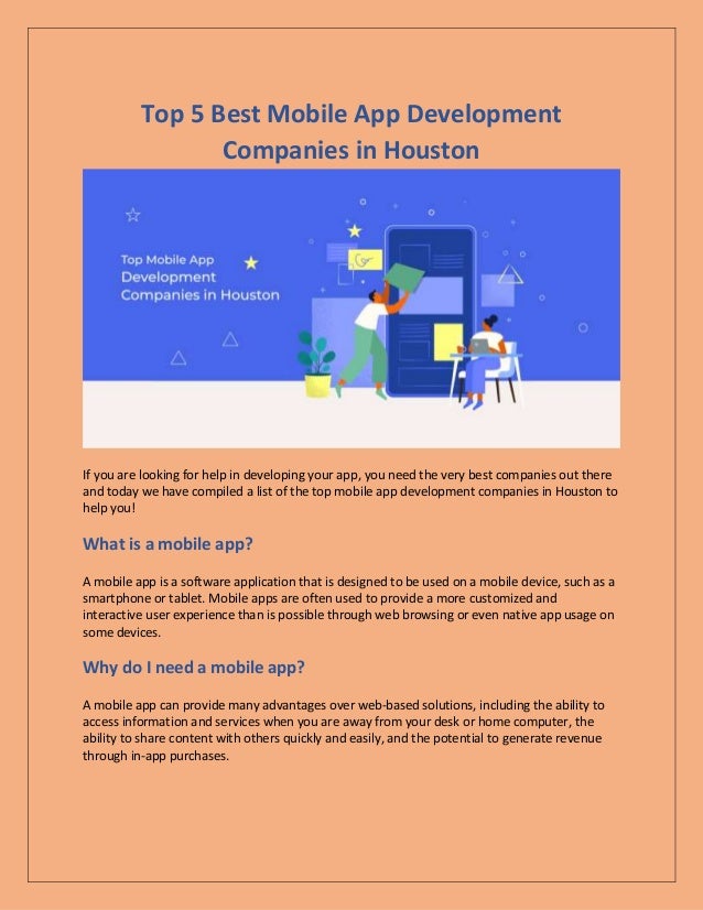 Top 5 Best Mobile App Development
Companies in Houston
If you are looking for help in developing your app, you need the very best companies out there
and today we have compiled a list of the top mobile app development companies in Houston to
help you!
What is a mobile app?
A mobile app is a software application that is designed to be used on a mobile device, such as a
smartphone or tablet. Mobile apps are often used to provide a more customized and
interactive user experience than is possible through web browsing or even native app usage on
some devices.
Why do I need a mobile app?
A mobile app can provide many advantages over web-based solutions, including the ability to
access information and services when you are away from your desk or home computer, the
ability to share content with others quickly and easily, and the potential to generate revenue
through in-app purchases.
 