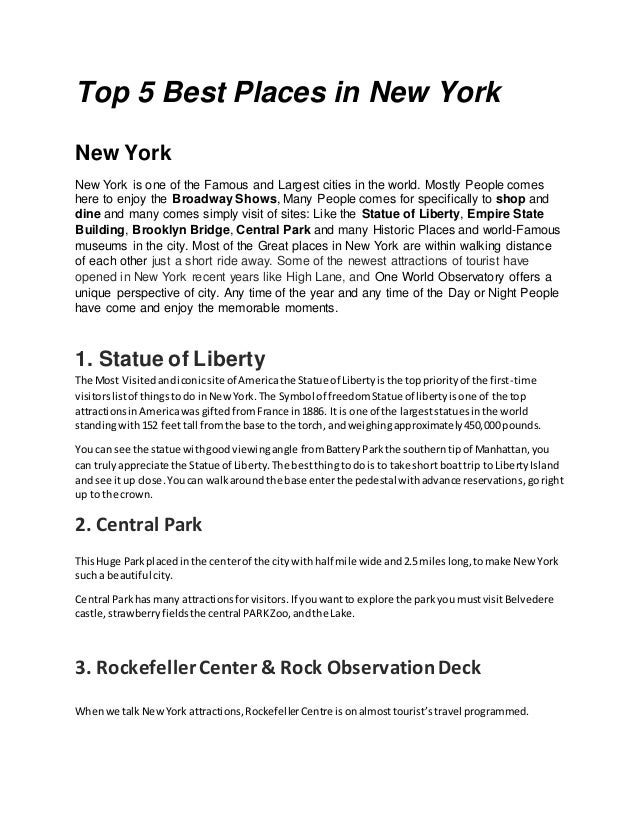 Top 5 Best Places in New York
New York
New York is one of the Famous and Largest cities in the world. Mostly People comes
here to enjoy the Broadway Shows, Many People comes for specifically to shop and
dine and many comes simply visit of sites: Like the Statue of Liberty, Empire State
Building, Brooklyn Bridge, Central Park and many Historic Places and world-Famous
museums in the city. Most of the Great places in New York are within walking distance
of each other just a short ride away. Some of the newest attractions of tourist have
opened in New York recent years like High Lane, and One World Observatory offers a
unique perspective of city. Any time of the year and any time of the Day or Night People
have come and enjoy the memorable moments.
1. Statue of Liberty
The Most Visitedandiconicsite of Americathe Statue of Libertyisthe toppriorityof the first-time
visitorslistof thingstodo inNewYork.The Symbol of freedomStatue of libertyisone of the top
attractionsinAmericawas giftedfromFrance in1886. It is one of the largeststatuesinthe world
standingwith152 feettall fromthe base to the torch, andweighingapproximately450,000 pounds.
You can see the statue withgoodviewingangle fromBatteryParkthe southerntipof Manhattan,you
can trulyappreciate the Statue of Liberty.The bestthingto dois to take short boattrip to LibertyIsland
and see itup close.Youcan walkaround the base enterthe pedestal withadvance reservations,goright
up to the crown.
2. Central Park
ThisHuge Parkplacedinthe centerof the city withhalf mile wide and2.5mileslong,tomake NewYork
such a beautiful city.
Central Parkhas many attractionsforvisitors.If youwantto explore the parkyoumustvisitBelvedere
castle,strawberryfieldsthe central PARKZoo,andthe Lake.
3. RockefellerCenter & Rock ObservationDeck
Whenwe talkNewYork attractions,RockefellerCentre isonalmosttourist’stravel programmed.
 