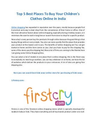 Top 5 Best Places To Buy Your Children's
Clothes Online In India
Online shopping has expanded in reputation over the years, mostly because people find
it practical and easy to deal shop from the convenience of their home or office. One of
the most attractive factors about online shopping, especially during a holiday season, is it
minimizes the want to wait in long lines or search from store to shop for a specific product.
Now a day’s every person buy the products through online because the good thing is that
buying things online is very simple. You also can more quickly find the place that provides
your product at the lowest cost to you. The benefits of online shopping are You can get
started at home and the item comes to you ( but you have to pay for the shipping fee,
some of the stores pay the shipping fee).Now a lot of firms are coming to the Market here
I am giving some Online Shopping Sites.
You can select a lot of models in one place that is online shopping, this is the finest way
to everybody no need to go outdoor, you can buy whatever sit at home, we have the lot
of websites which deliver the products to your entrances. A lot of sites are giving free
shipping also.
Here you can search best kids wear online store for purchasing of kids wear.
1.Firstcry.com:-
Firstcry is one of the foremost online shopping stores which is specially developed for
newborn baby or kids. They have everything and all top brands product under one roof.
 