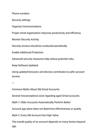 Phone numbers
Security settings
Organize Communications
Proper email organization improves productivity and efficiency.
Monitor Security Activity
Security reviews should be conducted periodically.
Enable Additional Protection
Advanced security measures help reduce potential risks.
Keep Software Updated
Using updated browsers and devices contributes to safer account
access.
---
Common Myths About Old Gmail Accounts
Several misconceptions exist regarding aged Gmail accounts.
Myth 1: Older Accounts Automatically Perform Better
Account age alone does not determine effectiveness or quality.
Myth 2: Every Old Account Has High Value
The overall quality of an account depends on many factors beyond
age.
 