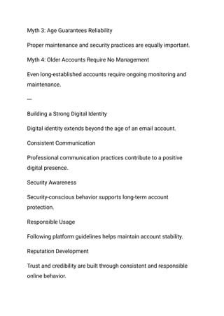 Myth 3: Age Guarantees Reliability
Proper maintenance and security practices are equally important.
Myth 4: Older Accounts Require No Management
Even long-established accounts require ongoing monitoring and
maintenance.
---
Building a Strong Digital Identity
Digital identity extends beyond the age of an email account.
Consistent Communication
Professional communication practices contribute to a positive
digital presence.
Security Awareness
Security-conscious behavior supports long-term account
protection.
Responsible Usage
Following platform guidelines helps maintain account stability.
Reputation Development
Trust and credibility are built through consistent and responsible
online behavior.
 