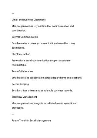 ---
Gmail and Business Operations
Many organizations rely on Gmail for communication and
coordination.
Internal Communication
Email remains a primary communication channel for many
businesses.
Client Interaction
Professional email communication supports customer
relationships.
Team Collaboration
Email facilitates collaboration across departments and locations.
Record Keeping
Email archives often serve as valuable business records.
Workflow Management
Many organizations integrate email into broader operational
processes.
---
Future Trends in Email Management
 