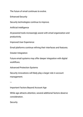 The future of email continues to evolve.
Enhanced Security
Security technologies continue to improve.
Artificial Intelligence
AI-powered tools increasingly assist with email organization and
productivity.
Improved User Experience
Email platforms continue refining their interfaces and features.
Greater Integration
Future email systems may offer deeper integration with digital
workflows.
Advanced Protection Systems
Security innovations will likely play a larger role in account
management.
---
Important Factors Beyond Account Age
While age attracts attention, several additional factors deserve
consideration.
Security
 