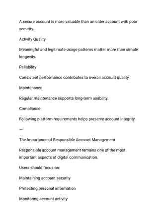 A secure account is more valuable than an older account with poor
security.
Activity Quality
Meaningful and legitimate usage patterns matter more than simple
longevity.
Reliability
Consistent performance contributes to overall account quality.
Maintenance
Regular maintenance supports long-term usability.
Compliance
Following platform requirements helps preserve account integrity.
---
The Importance of Responsible Account Management
Responsible account management remains one of the most
important aspects of digital communication.
Users should focus on:
Maintaining account security
Protecting personal information
Monitoring account activity
 
