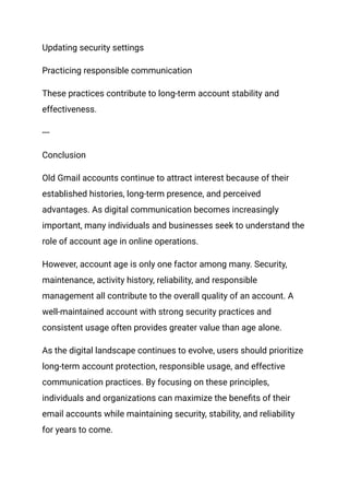 Updating security settings
Practicing responsible communication
These practices contribute to long-term account stability and
effectiveness.
---
Conclusion
Old Gmail accounts continue to attract interest because of their
established histories, long-term presence, and perceived
advantages. As digital communication becomes increasingly
important, many individuals and businesses seek to understand the
role of account age in online operations.
However, account age is only one factor among many. Security,
maintenance, activity history, reliability, and responsible
management all contribute to the overall quality of an account. A
well-maintained account with strong security practices and
consistent usage often provides greater value than age alone.
As the digital landscape continues to evolve, users should prioritize
long-term account protection, responsible usage, and effective
communication practices. By focusing on these principles,
individuals and organizations can maximize the benefits of their
email accounts while maintaining security, stability, and reliability
for years to come.
 