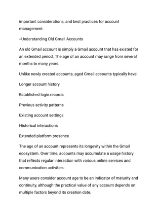 important considerations, and best practices for account
management.
--Understanding Old Gmail Accounts
An old Gmail account is simply a Gmail account that has existed for
an extended period. The age of an account may range from several
months to many years.
Unlike newly created accounts, aged Gmail accounts typically have:
Longer account history
Established login records
Previous activity patterns
Existing account settings
Historical interactions
Extended platform presence
The age of an account represents its longevity within the Gmail
ecosystem. Over time, accounts may accumulate a usage history
that reflects regular interaction with various online services and
communication activities.
Many users consider account age to be an indicator of maturity and
continuity, although the practical value of any account depends on
multiple factors beyond its creation date.
 