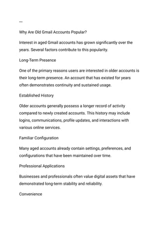 ---
Why Are Old Gmail Accounts Popular?
Interest in aged Gmail accounts has grown significantly over the
years. Several factors contribute to this popularity.
Long-Term Presence
One of the primary reasons users are interested in older accounts is
their long-term presence. An account that has existed for years
often demonstrates continuity and sustained usage.
Established History
Older accounts generally possess a longer record of activity
compared to newly created accounts. This history may include
logins, communications, profile updates, and interactions with
various online services.
Familiar Configuration
Many aged accounts already contain settings, preferences, and
configurations that have been maintained over time.
Professional Applications
Businesses and professionals often value digital assets that have
demonstrated long-term stability and reliability.
Convenience
 