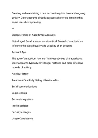 Creating and maintaining a new account requires time and ongoing
activity. Older accounts already possess a historical timeline that
some users find appealing.
---
Characteristics of Aged Gmail Accounts
Not all aged Gmail accounts are identical. Several characteristics
influence the overall quality and usability of an account.
Account Age
The age of an account is one of its most obvious characteristics.
Older accounts typically have longer histories and more extensive
records of activity.
Activity History
An account's activity history often includes:
Email communications
Login records
Service integrations
Profile updates
Security changes
Usage Consistency
 