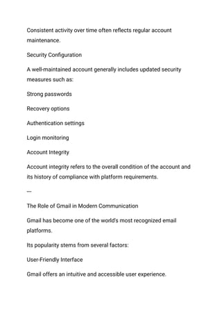 Consistent activity over time often reflects regular account
maintenance.
Security Configuration
A well-maintained account generally includes updated security
measures such as:
Strong passwords
Recovery options
Authentication settings
Login monitoring
Account Integrity
Account integrity refers to the overall condition of the account and
its history of compliance with platform requirements.
---
The Role of Gmail in Modern Communication
Gmail has become one of the world's most recognized email
platforms.
Its popularity stems from several factors:
User-Friendly Interface
Gmail offers an intuitive and accessible user experience.
 