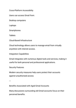 Cross-Platform Accessibility
Users can access Gmail from:
Desktop computers
Laptops
Smartphones
Tablets
Cloud-Based Infrastructure
Cloud technology allows users to manage email from virtually
anywhere with internet access.
Integration Capabilities
Gmail integrates with numerous digital tools and services, making it
useful for both personal and professional applications.
Security Features
Modern security measures help users protect their accounts
against unauthorized access.
---
Benefits Associated with Aged Gmail Accounts
Many discussions surrounding old Gmail accounts focus on their
perceived benefits.
 