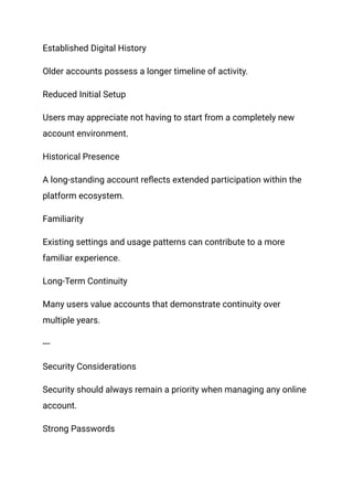 Established Digital History
Older accounts possess a longer timeline of activity.
Reduced Initial Setup
Users may appreciate not having to start from a completely new
account environment.
Historical Presence
A long-standing account reflects extended participation within the
platform ecosystem.
Familiarity
Existing settings and usage patterns can contribute to a more
familiar experience.
Long-Term Continuity
Many users value accounts that demonstrate continuity over
multiple years.
---
Security Considerations
Security should always remain a priority when managing any online
account.
Strong Passwords
 