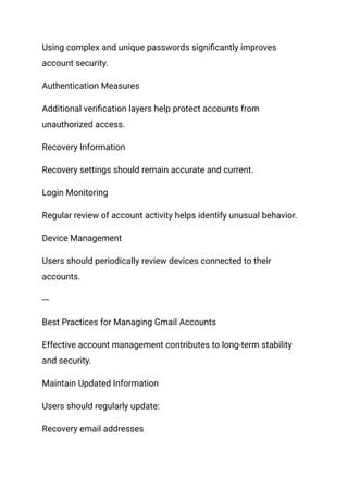 Using complex and unique passwords significantly improves
account security.
Authentication Measures
Additional verification layers help protect accounts from
unauthorized access.
Recovery Information
Recovery settings should remain accurate and current.
Login Monitoring
Regular review of account activity helps identify unusual behavior.
Device Management
Users should periodically review devices connected to their
accounts.
---
Best Practices for Managing Gmail Accounts
Effective account management contributes to long-term stability
and security.
Maintain Updated Information
Users should regularly update:
Recovery email addresses
 