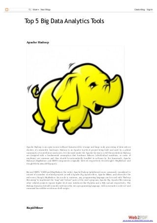 More

Next Blog»

Create Blog Sign In

Top 5 Big Data Analytics Tools
Apache Hadoop

Apache Hadoop is an open-source software framework for storage and large scale processing of data-sets on
clusters of commodity hardware. Hadoop is an Apache top-level project being built and used by a global
community of contributors and users. It is licensed under the Apache License 2.0.All the modules in Hadoop
are designed with a fundamental assumption that hardware failures (of individual machines, or racks of
machines) are common and thus should be automatically handled in software by the framework. Apache
Hadoop's MapReduce and HDFS components originally derived respectively from Google's MapReduce and
Google File System (GFS) papers.

Beyond HDFS, YARN and MapReduce, the entire Apache Hadoop âplatformâ is now commonly considered to
consist of a number of related projects as well â Apache Pig, Apache Hive, Apache HBase, and others.For the
end-users, though MapReduce Java code is common, any programming language can be used with "Hadoop
Streaming" to implement the "map" and "reduce" parts of the user's program. Apache Pig, Apache Hive among
other related projects expose higher level user interfaces like Pig latin and a SQL variant respectively. The
Hadoop framework itself is mostly written in the Java programming language, with some native code in C and
command line utilities written as shell-scripts.

RapidMiner

converted by Web2PDFConvert.com

 