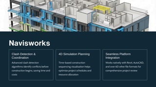 Navisworks
Clash Detection &
Coordination
Advanced clash detection
algorithms identify conflicts before
construction begins, saving time and
costs
4D Simulation Planning
Time-based construction
sequencing visualisation helps
optimise project schedules and
resource allocation
Seamless Platform
Integration
Works natively with Revit, AutoCAD,
and over 60 other file formats for
comprehensive project review
 
