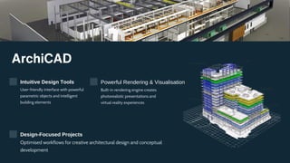 ArchiCAD
Intuitive Design Tools
User-friendly interface with powerful
parametric objects and intelligent
building elements
Powerful Rendering & Visualisation
Built-in rendering engine creates
photorealistic presentations and
virtual reality experiences
Design-Focused Projects
Optimised workflows for creative architectural design and conceptual
development
 