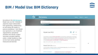 BIM / Model Use: BIM Dictionary
According to the BIM Dictionary,
Model Uses are the “intended or
expected project deliverables
from generating, collaborating-
on and linking 3D models to
external databases”. Each Model
Use represents a set of defined
requirements, specialised
activities and specific project
outcomes, grouped together
under a single heading so they
can be more easily specified,
measured and learned.
 