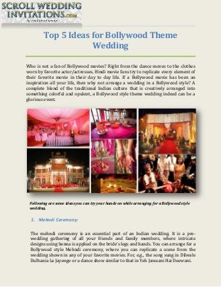 Top 5 Ideas for Bollywood Theme
Wedding
Who is not a fan of Bollywood movies? Right from the dance moves to the clothes
worn by favorite actor/actresses, Hindi movie fans try to replicate every element of
their favorite movie in their day to day life. If a Bollywood movie has been an
inspiration all your life, then why not arrange a wedding in a Bollywood style? A
complete blend of the traditional Indian culture that is creatively arranged into
something colorful and opulent, a Bollywood style theme wedding indeed can be a
glorious event.
Following are some ideas you can try your hands on while arranging for a Bollywood style
wedding.
1. Mehndi Ceremony:
The mehndi ceremony is an essential part of an Indian wedding. It is a pre-
wedding gathering of all your friends and family members, where intricate
designs using henna is applied on the bride’s legs and hands. You can arrange for a
Bollywood style Mehndi ceremony, where you can replicate a scene from the
wedding shown in any of your favorite movies. For, e.g., the song sung in Dilwale
Dulhania Le Jayenge or a dance show similar to that in Yeh Jawaani Hai Deewani.
 