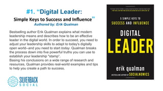 #1. “Digital Leader:
Simple	
  Keys	
  to	
  Success	
  and	
  Inﬂuence”
“”Authored by: Erik Qualman
Bestselling author Erik Qualman explains what modern
leadership means and describes how to be an effective
leader in the digital world. In order to succeed, you need to
adjust your leadership skills to adapt to today's digitally
open world--and you need to start today. Qualman breaks
the process down into five powerful truths you can use to
establish your leadership "stamp“.
Basing his conclusions on a wide range of research and
resources, Qualman provides real-world examples and tips
to help you create a path to success.
 