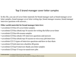 Top 5 brand manager cover letter samples
In this file, you can ref cover letter materials for brand manager such as brand manager cover
letter samples, brand manager cover letter writing tips, brand manager resumes, brand manager
interview questions with answers…
Other useful materials for brand manager interview:
• coverletter123/free-63-cover-letter-samples
• coverletter123/free-ebook-top-16-secrets-for-writing-the-killer-cover-letter
• coverletter123/free-64-resume-samples
• coverletter123/free-ebook-145-interview-questions-and-answers
• coverletter123/free-ebook-top-18-secrets-to-win-every-job-interviews
• coverletter123/13-types-of-interview-questions-and-how-to-face-them
• coverletter123/job-interview-checklist-40-points
• coverletter123/top-8-interview-thank-you-letter-samples
• coverletter123/top-15-ways-to-search-new-jobs
Useful materials: • coverletter123/free-63-cover-letter-samples
• coverletter123/free-ebook-top-16-secrets-for-writing-an-effective-resume
 