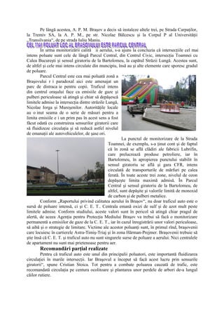 Pe lângă acestea, A. P. M. Braşov a decis să instaleze altele trei, pe Strada Carpaţilor,
la Tremiv SA, la A. P. M., pe str. Nicolae Bălcescu şi la Corpul P al Universităţii
„Transilvania“, de pe strada Iuliu Maniu.

        În urma monitorizării calită ii aerului, s-a ajuns la concluzia că intersecţiile cel mai
intens poluate sunt cele de lângă Parcul Central, din Centrul Civic, intersecţia Toamnei cu
Calea Bucureşti şi sensul giratoriu de la Bartolomeu, la capătul Străzii Lungă. Acestea sunt,
de altfel şi cele mai intens circulate din muncipiu, însă au şi alte elemente care sporesc gradul
de poluare.
        Parcul Central este cea mai poluată zonă a
Braşovului r i paradoxal aici este amenajat un
parc de distraca ie pentru copii. Traficul intens
din centrul oraşului face ca emisiile de gaze şi
pulberi periculoase să atingă şi chiar să depăşescă
limitele admise la intersecţia dintre străzile Lungă,
Nicolae Iorga şi Mureşenilor. Autorităţile locale
au o inut seama de o serie de măsuri pentru a
limita emisiile e i un prim pas în acest sens a fost
făcut odată cu construirea sensurilor giratorii care
să fluidizeze circulaţia şi să reducă astfel nivelul
de emanaţii ale autovehiculelor, de şase ori.
                                                          La punctul de monitorizare de la Strada
                                                 Toamnei, de exemplu, s-a ţinut cont şi de faptul
                                                 că în zonă se află clădiri ale fabricii Lubrifin,
                                                 care prelucrează produse petroliere, iar în
                                                 Bartolomeu, în apropierea punctului stabilit în
                                                 sensul giratoriu se află şi gara CFR, intens
                                                 circulată de transporturile de mărfuri pe calea
                                                 ferată. În toate aceste trei zone, nivelul de ozon
                                                 depăşeşte limita maximă admisă. În Parcul
                                                 Central şi sensul giratoriu de la Bartolomeu, de
                                                 altfel, sunt depăşite şi valorile limită de monoxid
                                                 de carbon şi de pulberi metalice.
        Conform „Raportului privind calitatea aerului în Braşov“, nu doar traficul auto este o
sursă de poluare intensă, ci şi C. E. T.. Centrala emană oxizi de sulf şi de azot mult peste
limitele admise. Conform studiului, aceste valori sunt în pericol să atingă chiar pragul de
alertă, de aceea Agenţia pentru Protecţia Mediului Braşov va trebui să facă o monitorizare
permanentă a emisiilor de gaze de la C. E. T., iar în cazul înregistrării unor valori periculoase,
să aibă şi o strategie de limitare. Victime ale acestor poluanţi sunt, în primul rînd, braşovenii
care locuiesc în cartierele Astra-Timiş-Triaj şi în zona Hărman-Prejmer. Braşovenii trebuie să
ştie însă că C. E. T. şi traficul auto nu sunt singurele surse de poluare a aerului. Nici centralele
de apartament nu sunt mai prietenoase pentru aer.
       Recomandări parţial realizate
        Pentru că traficul auto este unul din principalii poluatori, este importantă fluidizarea
circulaţiei în marile intersecţii. Iar Braşovul a început să facă acest lucru prin sensurile
giratorii“, spune Cristian Stoica. Tot pentru a combate poluarea cauzată de trafic, este
recomandată circulaţia pe centura ocolitoare şi plantarea unor perdele de arbori de-a lungul
căilor rutiere.
 