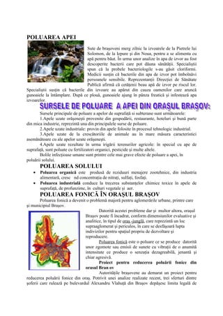 POLUAREA APEI
                                 Sute de braşoveni merg zilnic la izvoarele de la Pietrele lui
                                 Solomon, de la Iepure şi din Noua, pentru a se alimenta cu
                                 apă pentru băut. În urma unor analize în apa de izvor au fost
                                 descoperite bacterii care pot dăuna sănătăţii. Specialiştii
                                 spun că la probele bacteriologile s-au găsit cloriformi.
                                 Medicii susţin că bacterile din apa de izvor pot îmbolnăvi
                                 persoanele sensibile. Reprezentanţii Direcţiei de Sănătate
                                 Publică afirmă că cetăţenii beau apă de izvor pe riscul lor.
Specialiştii susţin că bacterile din izvoare au apărut din cauza oamenilor care aruncă
gunoaiele la întâmplare. După ce plouă, gunoaiele ajung în pânza freatică şi infestează apa
izvoarelor.

       Sursele principale de poluare a apelor de suprafaţă si subterane sunt următoarele:
       1.Apele uzate orăşeneşti provenite din gospodării, restaurante, hoteluri şi bună parte
din mica industrie, reprezintă una din principalele surse de poluare.
       2.Apele uzate industriale: provin din apele folosite în procesul tehnologic industrial.
       3.Apele uzate de la crescătoriile de animale au în mare măsura caracteristici
asemănătoare cu ale apelor uzate orăşeneşti.
       4.Apele uzate rezultate în urma irigării terenurilor agricole: în special cu ape de
suprafaţă, sunt poluate cu fertilizatori organici, pesticide şi multe altele.
       Bolile infecţioase umane sunt printre cele mai grave efecte de poluare a apei, în
poluării solului.
       POLUAREA SOLULUI
   •   Poluarea organică este produsă de reziduuri menajere zootehnice, din industria
       alimentară, cresc nd concentraţia de nitraţi, sulfaţi, fosfaţi.
   •   Poluarea industrială conduce la trecerea substanţelor chimice toxice în apele de
       suprafaţă, de profunzime, în culturi vegetale şi aer.
       POLUAREA FONICĂ ÎN ORAŞUL BRAŞOV
        Poluarea fonică a devenit o problemă majoră pentru aglomerările urbane, printre care
şi municipiul Braşov.
                                         Datorită acestei probleme dar şi multor altora, oraşul
                                 Braşov poate fi încadrat, conform dimensiunilor evaluative şi
                                 analitice, în tipul de oraş -junglă, care reprezintă un loc
                                 supraaglomerat şi periculos, în care se desfăşoară lupta
                                 indivizilor pentru spaţiul propriu de dezvoltare şi
                                 reproducere.
                                         Poluarea fonică este o poluare ce se produce datorită
                                 unor zgomote sau emisii de sunete cu vibraţii de o anumită
                                 intensitate ce produce o senzaţia dezagreabilă, jenantă şi
                                 chiar agresivă.
                                         Proiect pentru reducerea poluării fonice din
                                 orasul Bran ov
                                         Autorităţile braşovene au demarat un proiect pentru
reducerea poluării fonice din oraş. Potrivit unei analize realizate recent, trei sferturi dintre
şoferii care rulează pe bulevardul Alexandru Vlahuţă din Braşov depăşesc limita legală de
 