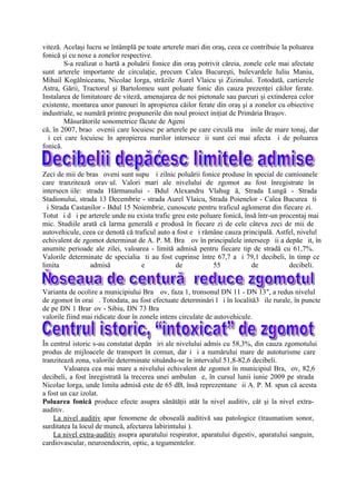 viteză. Acelaşi lucru se întâmplă pe toate arterele mari din oraş, ceea ce contribuie la poluarea
fonică şi cu noxe a zonelor respective.
        S-a realizat o hartă a poluării fonice din oraş potrivit căreia, zonele cele mai afectate
sunt arterele importante de circulaţie, precum Calea Bucureşti, bulevardele Iuliu Maniu,
Mihail Kogălniceanu, Nicolae Iorga, străzile Aurel Vlaicu şi Zizinului. Totodată, cartierele
Astra, Gării, Tractorul şi Bartolomeu sunt poluate fonic din cauza prezenţei căilor ferate.
Instalarea de limitatoare de viteză, amenajarea de noi pietonale sau parcuri şi extinderea celor
existente, montarea unor panouri în apropierea căilor ferate din oraş şi a zonelor cu obiective
industriale, se numără printre propunerile din noul proiect iniţiat de Primăria Braşov.
        Măsurătorile sonometrice făcute de Ageni
că, în 2007, brao ovenii care locuiesc pe arterele pe care circulă ma inile de mare tonaj, dar
  i cei care locuiesc în apropierea marilor intersece ii sunt cei mai afecta i de poluarea
fonică.


Zeci de mii de bras oveni sunt supu i zilnic poluării fonice produse în special de camioanele
care tranzitează orav ul. Valori mari ale nivelului de zgomot au fost înregistrate în
intersecn iile: strada Hărmanului - Bdul Alexandru Vlahug ă, Strada Lungă - Strada
Stadionului, strada 13 Decembrie - strada Aurel Vlaicu, Strada Poienelor - Calea Bucurea ti
  i Strada Castanilor - Bdul 15 Noiembrie, cunoscute pentru traficul aglomerat din fiecare zi.
Totut i d i pe arterele unde nu exista trafic greu este poluare fonică, însă într-un procentaj mai
mic. Studiile arată că larma generală e produsă în fiecare zi de cele câteva zeci de mii de
autovehicule, ceea ce denotă că traficul auto a fost e i rămâne cauza principală. Astfel, nivelul
echivalent de zgomot determinat de A. P. M. Bra ov în principalele intersecp ii a depăe it, în
anumite perioade ale zilei, valoarea - limită admisă pentru fiecare tip de stradă cu 61,7%.
Valorile determinate de specialia ti au fost cuprinse între 67,7 a i 79,1 decibeli, în timp ce
limita           admisă            e           de           55            de            decibeli.


Varianta de ocolire a municipiului Bra ov, faza 1, tronsonul DN 11 - DN 13″, a redus nivelul
de zgomot în orai . Totodata, au fost efectuate determinări l i în localită3 ile rurale, în puncte
de pe DN 1 Brar ov - Sibiu, DN 73 Bra
valorile fiind mai ridicate doar în zonele intens circulate de autovehicule.


În centrul istoric s-au constatat depăn iri ale nivelului admis cu 58,3%, din cauza zgomotului
produs de mijloacele de transport în comun, dar i i a numărului mare de autoturisme care
tranzitează zona, valorile determinate situându-se în intervalul 51,8-82,6 decibeli.
        Valoarea cea mai mare a nivelului echivalent de zgomot în municipiul Bra, ov, 82,6
decibeli, a fost înregistrată la trecerea unei ambulan e, în cursul lunii iunie 2009 pe strada
Nicolae Iorga, unde limita admisă este de 65 dB, însă reprezentane ii A. P. M. spun că acesta
a fost un caz izolat.
Poluarea fonică produce efecte asupra sănătăţii atât la nivel auditiv, cât şi la nivel extra-
auditiv.
    La nivel auditiv apar fenomene de oboseală auditivă sau patologice (traumatism sonor,
surditatea la locul de muncă, afectarea labirintului ).
    La nivel extra-auditiv asupra aparatului respirator, aparatului digestiv, aparatului sanguin,
cardiovascular, neuroendocrin, optic, a tegumentelor.
 