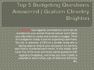 Budgeting has negative connotations, but it can do
wonders for your overall financial picture and it takes
very little effort to create and maintain a budget. Think
of a budget as simply a tool for organizing cash flows.
You are, in essence, a CEO on a smaller scale who is
taking steps to ensure your company's (or family's)
cash flow is monitored each month. In this article, we'll
cover five of the most commonly asked questions with
regards to budgeting, and show you how it really is
possible to save money, pay off debt and still enjoy
life.
 