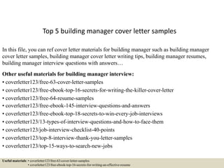 Top 5 building manager cover letter samples
In this file, you can ref cover letter materials for building manager such as building manager
cover letter samples, building manager cover letter writing tips, building manager resumes,
building manager interview questions with answers…
Other useful materials for building manager interview:
• coverletter123/free-63-cover-letter-samples
• coverletter123/free-ebook-top-16-secrets-for-writing-the-killer-cover-letter
• coverletter123/free-64-resume-samples
• coverletter123/free-ebook-145-interview-questions-and-answers
• coverletter123/free-ebook-top-18-secrets-to-win-every-job-interviews
• coverletter123/13-types-of-interview-questions-and-how-to-face-them
• coverletter123/job-interview-checklist-40-points
• coverletter123/top-8-interview-thank-you-letter-samples
• coverletter123/top-15-ways-to-search-new-jobs
Useful materials: • coverletter123/free-63-cover-letter-samples
• coverletter123/free-ebook-top-16-secrets-for-writing-an-effective-resume
 