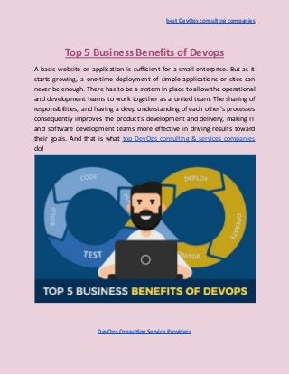best DevOps consulting companies
Top 5 Business Benefits of Devops
A basic website or application is sufficient for a small enterprise. But as it
starts growing, a one-time deployment of simple applications or sites can
never be enough. There has to be a system in place to allow the operational
and development teams to work together as a united team. The sharing of
responsibilities, and having a deep understanding of each other’s processes
consequently improves the product’s development and delivery, making IT
and software development teams more effective in driving results toward
their goals. And that is what top DevOps consulting & services companies
do!
DevOps Consulting Service Providers
 