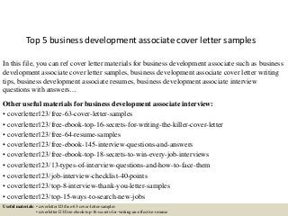 Top 5 business development associate cover letter samples
In this file, you can ref cover letter materials for business development associate such as business
development associate cover letter samples, business development associate cover letter writing
tips, business development associate resumes, business development associate interview
questions with answers…
Other useful materials for business development associate interview:
• coverletter123/free-63-cover-letter-samples
• coverletter123/free-ebook-top-16-secrets-for-writing-the-killer-cover-letter
• coverletter123/free-64-resume-samples
• coverletter123/free-ebook-145-interview-questions-and-answers
• coverletter123/free-ebook-top-18-secrets-to-win-every-job-interviews
• coverletter123/13-types-of-interview-questions-and-how-to-face-them
• coverletter123/job-interview-checklist-40-points
• coverletter123/top-8-interview-thank-you-letter-samples
• coverletter123/top-15-ways-to-search-new-jobs
Useful materials: • coverletter123/free-63-cover-letter-samples
• coverletter123/free-ebook-top-16-secrets-for-writing-an-effective-resume
 