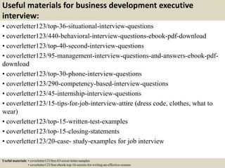 Useful materials for business development executive
interview:
• coverletter123/top-36-situational-interview-questions
• coverletter123/440-behavioral-interview-questions-ebook-pdf-download
• coverletter123/top-40-second-interview-questions
• coverletter123/95-management-interview-questions-and-answers-ebook-pdf-
download
• coverletter123/top-30-phone-interview-questions
• coverletter123/290-competency-based-interview-questions
• coverletter123/45-internship-interview-questions
• coverletter123/15-tips-for-job-interview-attire (dress code, clothes, what to
wear)
• coverletter123/top-15-written-test-examples
• coverletter123/top-15-closing-statements
• coverletter123/20-case- study-examples for job interview
Useful materials: • coverletter123/free-63-cover-letter-samples
• coverletter123/free-ebook-top-16-secrets-for-writing-an-effective-resume
 