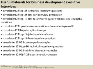 Useful materials for business development executive
interview:
• coverletter123/top-25-scenarios-interview-questions
• coverletter123/top-25-tips-for-interview-preparation
• coverletter123/top-10-tips-to-answer-biggest-weakness-and-strengths-
questions
• coverletter123/tips-to-answer-question-tell-me-about-yourself
• coverletter123/16-job-application-tips
• coverletter123/top-14-job-interview-advices
• coverletter123/top-18-best-interview-practices
• coverletter123/25-career-goals-examples
• coverletter123/top-36-technical-interview-questions
• coverletter123/18-job-interview-exam-samples
• coverletter123/Q-A-25-questions-with-answers
Useful materials: • coverletter123/free-63-cover-letter-samples
• coverletter123/free-ebook-top-16-secrets-for-writing-an-effective-resume
 