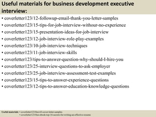 Useful materials for business development executive
interview:
• coverletter123/12-followup-email-thank-you-letter-samples
• coverletter123/15-tips-for-job-interview-withour-no-experience
• coverletter123/15-presentation-ideas-for-job-interview
• coverletter123/12-job-interview-role-play-examples
• coverletter123/10-job-interview-techniques
• coverletter123/11-job-interview-skills
• coverletter123/tips-to-answer-question-why-should-I-hire-you
• coverletter123/25-interview-questions-to-ask-employer
• coverletter123/25-job-interview-assessment-test-examples
• coverletter123/15-tips-to-answer-experience-questions
• coverletter123/12-tips-to-answer-education-knowledge-questions
Useful materials: • coverletter123/free-63-cover-letter-samples
• coverletter123/free-ebook-top-16-secrets-for-writing-an-effective-resume
 