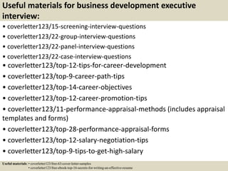 Useful materials for business development executive
interview:
• coverletter123/15-screening-interview-questions
• coverletter123/22-group-interview-questions
• coverletter123/22-panel-interview-questions
• coverletter123/22-case-interview-questions
• coverletter123/top-12-tips-for-career-development
• coverletter123/top-9-career-path-tips
• coverletter123/top-14-career-objectives
• coverletter123/top-12-career-promotion-tips
• coverletter123/11-performance-appraisal-methods (includes appraisal
templates and forms)
• coverletter123/top-28-performance-appraisal-forms
• coverletter123/top-12-salary-negotiation-tips
• coverletter123/top-9-tips-to-get-high-salary
Useful materials: • coverletter123/free-63-cover-letter-samples
• coverletter123/free-ebook-top-16-secrets-for-writing-an-effective-resume
 