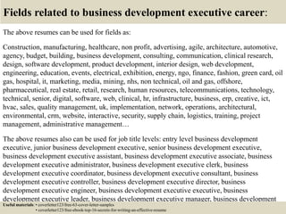 Fields related to business development executive career:
The above resumes can be used for fields as:
Construction, manufacturing, healthcare, non profit, advertising, agile, architecture, automotive,
agency, budget, building, business development, consulting, communication, clinical research,
design, software development, product development, interior design, web development,
engineering, education, events, electrical, exhibition, energy, ngo, finance, fashion, green card, oil
gas, hospital, it, marketing, media, mining, nhs, non technical, oil and gas, offshore,
pharmaceutical, real estate, retail, research, human resources, telecommunications, technology,
technical, senior, digital, software, web, clinical, hr, infrastructure, business, erp, creative, ict,
hvac, sales, quality management, uk, implementation, network, operations, architectural,
environmental, crm, website, interactive, security, supply chain, logistics, training, project
management, administrative management…
The above resumes also can be used for job title levels: entry level business development
executive, junior business development executive, senior business development executive,
business development executive assistant, business development executive associate, business
development executive administrator, business development executive clerk, business
development executive coordinator, business development executive consultant, business
development executive controller, business development executive director, business
development executive engineer, business development executive executive, business
development executive leader, business development executive manager, business development
executive officer, business development executive specialist, business development executiveUseful materials: • coverletter123/free-63-cover-letter-samples
• coverletter123/free-ebook-top-16-secrets-for-writing-an-effective-resume
 