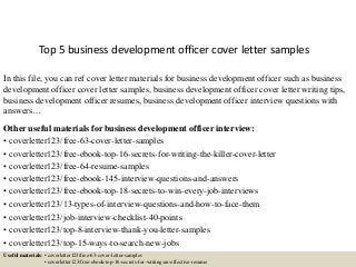 Top 5 business development officer cover letter samples
In this file, you can ref cover letter materials for business development officer such as business
development officer cover letter samples, business development officer cover letter writing tips,
business development officer resumes, business development officer interview questions with
answers…
Other useful materials for business development officer interview:
• coverletter123/free-63-cover-letter-samples
• coverletter123/free-ebook-top-16-secrets-for-writing-the-killer-cover-letter
• coverletter123/free-64-resume-samples
• coverletter123/free-ebook-145-interview-questions-and-answers
• coverletter123/free-ebook-top-18-secrets-to-win-every-job-interviews
• coverletter123/13-types-of-interview-questions-and-how-to-face-them
• coverletter123/job-interview-checklist-40-points
• coverletter123/top-8-interview-thank-you-letter-samples
• coverletter123/top-15-ways-to-search-new-jobs
Useful materials: • coverletter123/free-63-cover-letter-samples
• coverletter123/free-ebook-top-16-secrets-for-writing-an-effective-resume
 